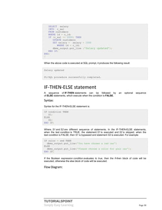 TUTORIALSPOINT
Simply Easy Learning Page 38
SELECT salary
INTO c_sal
FROM customers
WHERE id = c_id;
IF (c_sal <= 2000) THEN
UPDATE customers
SET salary = salary + 1000
WHERE id = c_id;
dbms_output.put_line ('Salary updated');
END IF;
END;
/
When the above code is executed at SQL prompt, it produces the following result:
Salary updated
PL/SQL procedure successfully completed.
IF-THEN-ELSE statement
A sequence of IF-THEN statements can be followed by an optional sequence
of ELSE statements, which execute when the condition is FALSE.
Syntax:
Syntax for the IF-THEN-ELSE statement is:
IF condition THEN
S1;
ELSE
S2;
END IF;
Where, S1 and S2 are different sequence of statements. In the IF-THEN-ELSE statements,
when the test condition is TRUE, the statement S1 is executed and S2 is skipped; when the
test condition is FALSE, then S1 is bypassed and statement S2 is executed. For example:
IF color = red THEN
dbms_output.put_line('You have chosen a red car')
ELSE
dbms_output.put_line('Please choose a color for your car');
END IF;
If the Boolean expression condition evaluates to true, then the if-then block of code will be
executed, otherwise the else block of code will be executed.
FlowDiagram:
 