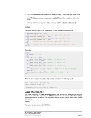 TUTORIALSPOINT
Simply Easy Learning Page 40
 An IF-THEN statement can have zero or one ELSE's and it must come after any ELSIF's.
 An IF-THEN statement can have zero to many ELSIF's and they must come before the
ELSE.
 Once an ELSIF succeeds, none of the remaining ELSIF's or ELSE's will be tested.
Syntax:
The syntax of an IF-THEN-ELSIF Statement in PL/SQL programming language is:
IF(boolean_expression 1)THEN
S1; -- Executes when the boolean expression 1 is true
ELSIF( boolean_expression 2) THEN
S2; -- Executes when the boolean expression 2 is true
ELSIF( boolean_expression 3) THEN
S3; -- Executes when the boolean expression 3 is true
ELSE
S4; -- executes when the none of the above condition is true
END IF;
Example:
DECLARE
a number(3) := 100;
BEGIN
IF ( a = 10 ) THEN
dbms_output.put_line('Value of a is 10' );
ELSIF ( a = 20 ) THEN
dbms_output.put_line('Value of a is 20' );
ELSIF ( a = 30 ) THEN
dbms_output.put_line('Value of a is 30' );
ELSE
dbms_output.put_line('None of the values is matching');
END IF;
dbms_output.put_line('Exact value of a is: '|| a );
END;
/
When the above code is executed at SQL prompt, it produces the following result:
None of the values is matching
Exact value of a is: 100
PL/SQL procedure successfully completed.
Case statement
Like the IF statement, the CASE statement selects one sequence of statements to execute.
However, to select the sequence, the CASE statement uses a selector rather than multiple
Boolean expressions. A selector is an expression, whose value is used to select one of several
alternatives.
Syntax:
The syntax for case statement in PL/SQL is:
 