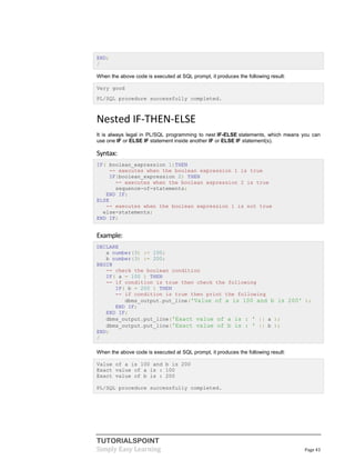 TUTORIALSPOINT
Simply Easy Learning Page 43
END;
/
When the above code is executed at SQL prompt, it produces the following result:
Very good
PL/SQL procedure successfully completed.
Nested IF-THEN-ELSE
It is always legal in PL/SQL programming to nest IF-ELSE statements, which means you can
use one IF or ELSE IF statement inside another IF or ELSE IF statement(s).
Syntax:
IF( boolean_expression 1)THEN
-- executes when the boolean expression 1 is true
IF(boolean_expression 2) THEN
-- executes when the boolean expression 2 is true
sequence-of-statements;
END IF;
ELSE
-- executes when the boolean expression 1 is not true
else-statements;
END IF;
Example:
DECLARE
a number(3) := 100;
b number(3) := 200;
BEGIN
-- check the boolean condition
IF( a = 100 ) THEN
-- if condition is true then check the following
IF( b = 200 ) THEN
-- if condition is true then print the following
dbms_output.put_line('Value of a is 100 and b is 200' );
END IF;
END IF;
dbms_output.put_line('Exact value of a is : ' || a );
dbms_output.put_line('Exact value of b is : ' || b );
END;
/
When the above code is executed at SQL prompt, it produces the following result:
Value of a is 100 and b is 200
Exact value of a is : 100
Exact value of b is : 200
PL/SQL procedure successfully completed.
 
