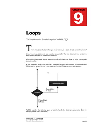 TUTORIALSPOINT
Simply Easy Learning Page 44
Loops
This chapter describes the various loops used under PL/SQL:
There may be a situation when you need to execute a block of code several number of
times. In general, statements are executed sequentially: The first statement in a function is
executed first, followed by the second, and so on.
Programming languages provide various control structures that allow for more complicated
execution paths.
A loop statement allows us to execute a statement or group of statements multiple times and
following is the general form of a loop statement in most of the programming languages:
PL/SQL provides the following types of loop to handle the looping requirements. Click the
following links to check their detail.
CHAPTER
9
 