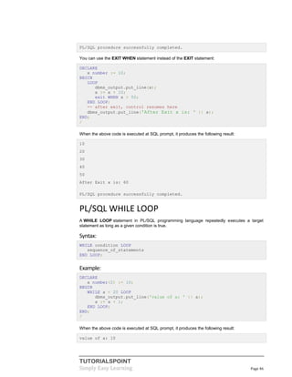 TUTORIALSPOINT
Simply Easy Learning Page 46
PL/SQL procedure successfully completed.
You can use the EXIT WHEN statement instead of the EXIT statement:
DECLARE
x number := 10;
BEGIN
LOOP
dbms_output.put_line(x);
x := x + 10;
exit WHEN x > 50;
END LOOP;
-- after exit, control resumes here
dbms_output.put_line('After Exit x is: ' || x);
END;
/
When the above code is executed at SQL prompt, it produces the following result:
10
20
30
40
50
After Exit x is: 60
PL/SQL procedure successfully completed.
PL/SQL WHILE LOOP
A WHILE LOOP statement in PL/SQL programming language repeatedly executes a target
statement as long as a given condition is true.
Syntax:
WHILE condition LOOP
sequence_of_statements
END LOOP;
Example:
DECLARE
a number(2) := 10;
BEGIN
WHILE a < 20 LOOP
dbms_output.put_line('value of a: ' || a);
a := a + 1;
END LOOP;
END;
/
When the above code is executed at SQL prompt, it produces the following result:
value of a: 10
 