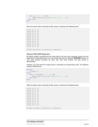 TUTORIALSPOINT
Simply Easy Learning Page 48
FOR a in 10 .. 20 LOOP
dbms_output.put_line('value of a: ' || a);
END LOOP;
END;
/
When the above code is executed at SQL prompt, it produces the following result:
value of a: 10
value of a: 11
value of a: 12
value of a: 13
value of a: 14
value of a: 15
value of a: 16
value of a: 17
value of a: 18
value of a: 19
value of a: 20
PL/SQL procedure successfully completed.
ReverseFOR LOOPStatement
By default, iteration proceeds from the initial value to the final value, generally upward from the
lower bound to the higher bound. You can reverse this order by using the REVERSE keyword. In
such case, iteration proceeds the other way. After each iteration, the loop counter is
decremented.
However, you must write the range bounds in ascending (not descending) order. The following
program illustrates this:
DECLARE
a number(2) ;
BEGIN
FOR a IN REVERSE 10 .. 20 LOOP
dbms_output.put_line('value of a: ' || a);
END LOOP;
END;
/
When the above code is executed at SQL prompt, it produces the following result:
value of a: 20
value of a: 19
value of a: 18
value of a: 17
value of a: 16
value of a: 15
value of a: 14
value of a: 13
value of a: 12
value of a: 11
value of a: 10
PL/SQL procedure successfully completed.
 