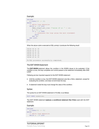 TUTORIALSPOINT
Simply Easy Learning Page 52
Example:
DECLARE
a number(2) := 10;
BEGIN
-- while loop execution
WHILE a < 20 LOOP
dbms_output.put_line ('value of a: ' || a);
a := a + 1;
IF a > 15 THEN
-- terminate the loop using the exit statement
EXIT;
END IF;
END LOOP;
END;
/
When the above code is executed at SQL prompt, it produces the following result:
value of a: 10
value of a: 11
value of a: 12
value of a: 13
value of a: 14
value of a: 15
PL/SQL procedure successfully completed.
TheEXIT WHEN Statement
The EXIT-WHEN statement allows the condition in the WHEN clause to be evaluated. If the
condition is true, the loop completes and control passes to the statement immediately after END
LOOP.
Following are two important aspects for the EXIT WHEN statement:
 Until the condition is true, the EXIT-WHEN statement acts like a NULL statement, except for
evaluating the condition, and does not terminate the loop.
 A statement inside the loop must change the value of the condition.
Syntax:
The syntax for an EXIT WHEN statement in PL/SQL is as follows:
EXIT WHEN condition;
The EXIT WHEN statement replaces a conditional statement like if-then used with the EXIT
statement.
Example:
DECLARE
a number(2) := 10;
BEGIN
-- while loop execution
WHILE a < 20 LOOP
 