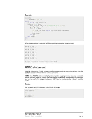 TUTORIALSPOINT
Simply Easy Learning Page 54
Example:
DECLARE
a number(2) := 10;
BEGIN
-- while loop execution
WHILE a < 20 LOOP
dbms_output.put_line ('value of a: ' || a);
a := a + 1;
IF a = 15 THEN
-- skip the loop using the CONTINUE statement
a := a + 1;
CONTINUE;
END IF;
END LOOP;
END;
/
When the above code is executed at SQL prompt, it produces the following result:
value of a: 10
value of a: 11
value of a: 12
value of a: 13
value of a: 14
value of a: 16
value of a: 17
value of a: 18
value of a: 19
PL/SQL procedure successfully completed.
GOTO statement
A GOTO statement in PL/SQL programming language provides an unconditional jump from the
GOTO to a labeled statement in the same subprogram.
NOTE: Use of GOTO statement is highly discouraged in any programming language because it
makes difficult to trace the control flow of a program, making the program hard to understand
and hard to modify. Any program that uses a GOTO can be rewritten so that it doesn't need the
GOTO.
Syntax:
The syntax for a GOTO statement in PL/SQL is as follows:
GOTO label;
..
..
<< label >>
statement;
 