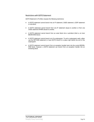 TUTORIALSPOINT
Simply Easy Learning Page 56
Restrictionswith GOTO Statement
GOTO Statement in PL/SQL imposes the following restrictions:
 A GOTO statement cannot branch into an IF statement, CASE statement, LOOP statement
or sub-block.
 A GOTO statement cannot branch from one IF statement clause to another or from one
CASE statement WHEN clause to another.
 A GOTO statement cannot branch from an outer block into a sub-block (that is, an inner
BEGIN-END block).
 A GOTO statement cannot branch out of a subprogram. To end a subprogram early, either
use the RETURN statement or have GOTO branch to a place right before the end of the
subprogram.
 A GOTO statement cannot branch from an exception handler back into the current BEGIN-
END block. However, a GOTO statement can branch from an exception handler into an
enclosing block.
 