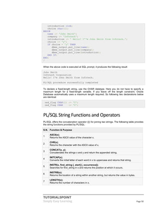 TUTORIALSPOINT
Simply Easy Learning Page 58
introduction clob;
choice char(1);
BEGIN
name := 'John Smith';
company := 'Infotech';
introduction := ' Hello! I''m John Smith from Infotech.';
choice := 'y';
IF choice = 'y' THEN
dbms_output.put_line(name);
dbms_output.put_line(company);
dbms_output.put_line(introduction);
END IF;
END;
/
When the above code is executed at SQL prompt, it produces the following result:
John Smith
Infotech Corporation
Hello! I'm John Smith from Infotech.
PL/SQL procedure successfully completed
To declare a fixed-length string, use the CHAR datatype. Here you do not have to specify a
maximum length for a fixed-length variable. If you leave off the length constraint, Oracle
Database automatically uses a maximum length required. So following two declarations below
are identical:
red_flag CHAR(1) := 'Y';
red_flag CHAR := 'Y';
PL/SQL String Functions and Operators
PL/SQL offers the concatenation operator (||) for joining two strings. The following table provides
the string functions provided by PL/SQL:
S.N. Function & Purpose
1
ASCII(x);
Returns the ASCII value of the character x.
2
CHR(x);
Returns the character with the ASCII value of x.
3
CONCAT(x, y);
Concatenates the strings x and y and return the appended string.
4
INITCAP(x);
Converts the initial letter of each word in x to uppercase and returns that string.
5
INSTR(x, find_string [, start] [, occurrence]);
Searches for find_string in x and returns the position at which it occurs.
6
INSTRB(x);
Returns the location of a string within another string, but returns the value in bytes.
7
LENGTH(x);
Returns the number of characters in x.
 