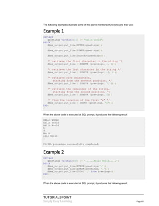 TUTORIALSPOINT
Simply Easy Learning Page 60
The following examples illustrate some of the above-mentioned functions and their use:
Example 1
DECLARE
greetings varchar2(11) := 'hello world';
BEGIN
dbms_output.put_line(UPPER(greetings));
dbms_output.put_line(LOWER(greetings));
dbms_output.put_line(INITCAP(greetings));
/* retrieve the first character in the string */
dbms_output.put_line ( SUBSTR (greetings, 1, 1));
/* retrieve the last character in the string */
dbms_output.put_line ( SUBSTR (greetings, -1, 1));
/* retrieve five characters,
starting from the seventh position. */
dbms_output.put_line ( SUBSTR (greetings, 7, 5));
/* retrieve the remainder of the string,
starting from the second position. */
dbms_output.put_line ( SUBSTR (greetings, 2));
/* find the location of the first "e" */
dbms_output.put_line ( INSTR (greetings, 'e'));
END;
/
When the above code is executed at SQL prompt, it produces the following result:
HELLO WORLD
hello world
Hello World
h
d
World
ello World
2
PL/SQL procedure successfully completed.
Example 2
DECLARE
greetings varchar2(30) := '......Hello World.....';
BEGIN
dbms_output.put_line(RTRIM(greetings,'.'));
dbms_output.put_line(LTRIM(greetings, '.'));
dbms_output.put_line(TRIM( '.' from greetings));
END;
/
When the above code is executed at SQL prompt, it produces the following result:
 