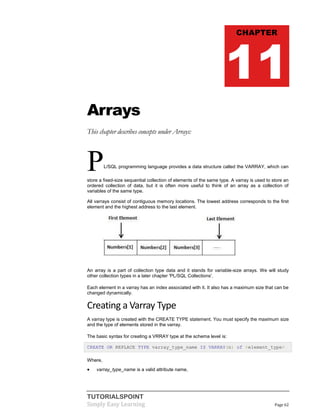 TUTORIALSPOINT
Simply Easy Learning Page 62
Arrays
This chapter describes concepts under Arrays:
PL/SQL programming language provides a data structure called the VARRAY, which can
store a fixed-size sequential collection of elements of the same type. A varray is used to store an
ordered collection of data, but it is often more useful to think of an array as a collection of
variables of the same type.
All varrays consist of contiguous memory locations. The lowest address corresponds to the first
element and the highest address to the last element.
An array is a part of collection type data and it stands for variable-size arrays. We will study
other collection types in a later chapter 'PL/SQL Collections'.
Each element in a varray has an index associated with it. It also has a maximum size that can be
changed dynamically.
Creating a Varray Type
A varray type is created with the CREATE TYPE statement. You must specify the maximum size
and the type of elements stored in the varray.
The basic syntax for creating a VRRAY type at the schema level is:
CREATE OR REPLACE TYPE varray_type_name IS VARRAY(n) of <element_type>
Where,
 varray_type_name is a valid attribute name,
CHAPTER
11
 