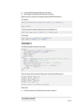 TUTORIALSPOINT
Simply Easy Learning Page 63
 n is the number of elements (maximum) in the varray,
 element_type is the data type of the elements of the array.
Maximum size of a varray can be changed using the ALTER TYPE statement.
For example,
CREATE Or REPLACE TYPE namearray AS VARRAY(3) OF VARCHAR2(10);
/
Type created.
The basic syntax for creating a VRRAY type within a PL/SQL block is:
TYPE varray_type_name IS VARRAY(n) of <element_type>
For example:
TYPE namearray IS VARRAY(5) OF VARCHAR2(10);
Type grades IS VARRAY(5) OF INTEGER;
Example 1
The following program illustrates using varrays:
DECLARE
type namesarray IS VARRAY(5) OF VARCHAR2(10);
type grades IS VARRAY(5) OF INTEGER;
names namesarray;
marks grades;
total integer;
BEGIN
names := namesarray('Kavita', 'Pritam', 'Ayan', 'Rishav', 'Aziz');
marks:= grades(98, 97, 78, 87, 92);
total := names.count;
dbms_output.put_line('Total '|| total || ' Students');
FOR i in 1 .. total LOOP
dbms_output.put_line('Student: ' || names(i) || '
Marks: ' || marks(i));
END LOOP;
END;
/
When the above code is executed at SQL prompt, it produces the following result:
Student: Kavita Marks: 98
Student: Pritam Marks: 97
Student: Ayan Marks: 78
Student: Rishav Marks: 87
Student: Aziz Marks: 92
PL/SQL procedure successfully completed.
Please note:
 In oracle environment, the starting index for varrays is always 1.
 