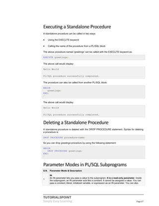 TUTORIALSPOINT
Simply Easy Learning Page 67
Executing a Standalone Procedure
A standalone procedure can be called in two ways:
 Using the EXECUTE keyword
 Calling the name of the procedure from a PL/SQL block
The above procedure named 'greetings' can be called with the EXECUTE keyword as:
EXECUTE greetings;
The above call would display:
Hello World
PL/SQL procedure successfully completed.
The procedure can also be called from another PL/SQL block:
BEGIN
greetings;
END;
/
The above call would display:
Hello World
PL/SQL procedure successfully completed.
Deleting a Standalone Procedure
A standalone procedure is deleted with the DROP PROCEDURE statement. Syntax for deleting
a procedure is:
DROP PROCEDURE procedure-name;
So you can drop greetings procedure by using the following statement:
BEGIN
DROP PROCEDURE greetings;
END;
/
Parameter Modes in PL/SQL Subprograms
S.N. Parameter Mode & Description
1
IN
An IN parameter lets you pass a value to the subprogram. It is a read-only parameter. Inside
the subprogram, an IN parameter acts like a constant. It cannot be assigned a value. You can
pass a constant, literal, initialized variable, or expression as an IN parameter. You can also
 