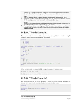 TUTORIALSPOINT
Simply Easy Learning Page 68
initialize it to a default value; however, in that case, it is omitted from the subprogram call. It is
the default mode of parameter passing. Parameters are passed by reference.
2
OUT
An OUT parameter returns a value to the calling program. Inside the subprogram, an OUT
parameter acts like a variable. You can change its value and reference the value after assigning
it. The actual parameter must be variable and it is passed by value.
2
IN OUT
An IN OUT parameter passes an initial value to a subprogram and returns an updated value to
the caller. It can be assigned a value and its value can be read.
The actual parameter corresponding to an IN OUT formal parameter must be a variable, not a
constant or an expression. Formal parameter must be assigned a value. Actual parameter is
passed by value.
IN & OUT Mode Example 1
This program finds the minimum of two values, here procedure takes two numbers using IN
mode and returns their minimum using OUT parameters.
DECLARE
a number;
b number;
c number;
PROCEDURE findMin(x IN number, y IN number, z OUT number) IS
BEGIN
IF x < y THEN
z:= x;
ELSE
z:= y;
END IF;
END;
BEGIN
a:= 23;
b:= 45;
findMin(a, b, c);
dbms_output.put_line(' Minimum of (23, 45) : ' || c);
END;
/
When the above code is executed at SQL prompt, it produces the following result:
Minimum of (23, 45) : 23
PL/SQL procedure successfully completed.
IN & OUT Mode Example 2
This procedure computes the square of value of a passed value. This example shows how we
can use same parameter to accept a value and then return another result.
DECLARE
a number;
PROCEDURE squareNum(x IN OUT number) IS
BEGIN
x := x * x;
 