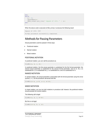 TUTORIALSPOINT
Simply Easy Learning Page 69
END;
BEGIN
a:= 23;
squareNum(a);
dbms_output.put_line(' Square of (23): ' || a);
END;
/
When the above code is executed at SQL prompt, it produces the following result:
Square of (23): 529
PL/SQL procedure successfully completed.
Methods for Passing Parameters
Actual parameters could be passed in three ways:
 Positional notation
 Named notation
 Mixed notation
POSITIONAL NOTATION
In positional notation, you can call the procedure as:
findMin(a, b, c, d);
In positional notation, the first actual parameter is substituted for the first formal parameter; the
second actual parameter is substituted for the second formal parameter, and so on. So, a is
substituted for x, b is substituted for y, c is substituted for z and d is substituted for m.
NAMED NOTATION
In named notation, the actual parameter is associated with the formal parameter using the arrow
symbol ( => ). So the procedure call would look like:
findMin(x=>a, y=>b, z=>c, m=>d);
MIXED NOTATION
In mixed notation, you can mix both notations in procedure call; however, the positional notation
should precede the named notation.
The following call is legal:
findMin(a, b, c, m=>d);
But this is not legal:
findMin(x=>a, b, c, d);
 