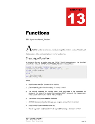 TUTORIALSPOINT
Simply Easy Learning Page 70
Functions
This chapter describes the functions:
APL/SQL function is same as a procedure except that it returns a value. Therefore, all
the discussions of the previous chapter are true for functions too.
Creating a Function
A standalone function is created using the CREATE FUNCTION statement. The simplified
syntax for the CREATE OR REPLACE PROCEDURE statement is as follows:
CREATE [OR REPLACE] FUNCTION function_name
[(parameter_name [IN | OUT | IN OUT] type [, ...])]
RETURN return_datatype
{IS | AS}
BEGIN
< function_body >
END [function_name];
Where,
 function-name specifies the name of the function.
 [OR REPLACE] option allows modifying an existing function.
 The optional parameter list contains name, mode and types of the parameters. IN
represents that value will be passed from outside and OUT represents that this parameter
will be used to return a value outside of the procedure.
 The function must contain a return statement.
 RETURN clause specifies that data type you are going to return from the function.
 function-body contains the executable part.
 The AS keyword is used instead of the IS keyword for creating a standalone function.
CHAPTER
13
 
