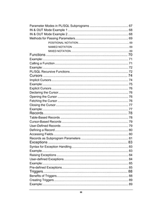 iii
Parameter Modes in PL/SQL Subprograms ............................................ 67
IN & OUT Mode Example 1 ..................................................................... 68
IN & OUT Mode Example 2 ..................................................................... 68
Methods for Passing Parameters............................................................. 69
POSITIONAL NOTATION....................................................................... 69
NAMED NOTATION ............................................................................... 69
MIXED NOTATION................................................................................. 69
Functions ............................................................................... 70
Example:.................................................................................................. 71
Calling a Function.................................................................................... 71
Example:.................................................................................................. 72
PL/SQL Recursive Functions................................................................... 72
Cursors .................................................................................. 74
Implicit Cursors........................................................................................ 74
Example:.................................................................................................. 75
Explicit Cursors........................................................................................ 76
Declaring the Cursor................................................................................ 76
Opening the Cursor ................................................................................. 76
Fetching the Cursor ................................................................................. 76
Closing the Cursor................................................................................... 77
Example:.................................................................................................. 77
Records.................................................................................. 78
Table-Based Records.............................................................................. 78
Cursor-Based Records ............................................................................ 79
User-Defined Records ............................................................................. 79
Defining a Record.................................................................................... 80
Accessing Fields...................................................................................... 80
Records as Subprogram Parameters ...................................................... 81
Exceptions ............................................................................. 83
Syntax for Exception Handling................................................................. 83
Example................................................................................................... 83
Raising Exceptions .................................................................................. 84
User-defined Exceptions.......................................................................... 84
Example:.................................................................................................. 85
Pre-defined Exceptions............................................................................ 85
Triggers.................................................................................. 88
Benefits of Triggers.................................................................................. 88
Creating Triggers..................................................................................... 89
Example:.................................................................................................. 89
 