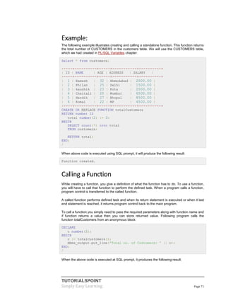 TUTORIALSPOINT
Simply Easy Learning Page 71
Example:
The following example illustrates creating and calling a standalone function. This function returns
the total number of CUSTOMERS in the customers table. We will use the CUSTOMERS table,
which we had created in PL/SQL Variables chapter:
Select * from customers;
+----+----------+-----+-----------+----------+
| ID | NAME | AGE | ADDRESS | SALARY |
+----+----------+-----+-----------+----------+
| 1 | Ramesh | 32 | Ahmedabad | 2000.00 |
| 2 | Khilan | 25 | Delhi | 1500.00 |
| 3 | kaushik | 23 | Kota | 2000.00 |
| 4 | Chaitali | 25 | Mumbai | 6500.00 |
| 5 | Hardik | 27 | Bhopal | 8500.00 |
| 6 | Komal | 22 | MP | 4500.00 |
+----+----------+-----+-----------+----------+
CREATE OR REPLACE FUNCTION totalCustomers
RETURN number IS
total number(2) := 0;
BEGIN
SELECT count(*) into total
FROM customers;
RETURN total;
END;
/
When above code is executed using SQL prompt, it will produce the following result:
Function created.
Calling a Function
While creating a function, you give a definition of what the function has to do. To use a function,
you will have to call that function to perform the defined task. When a program calls a function,
program control is transferred to the called function.
A called function performs defined task and when its return statement is executed or when it last
end statement is reached, it returns program control back to the main program.
To call a function you simply need to pass the required parameters along with function name and
if function returns a value then you can store returned value. Following program calls the
function totalCustomers from an anonymous block:
DECLARE
c number(2);
BEGIN
c := totalCustomers();
dbms_output.put_line('Total no. of Customers: ' || c);
END;
/
When the above code is executed at SQL prompt, it produces the following result:
 