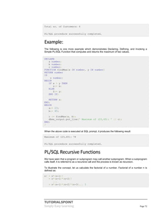TUTORIALSPOINT
Simply Easy Learning Page 72
Total no. of Customers: 6
PL/SQL procedure successfully completed.
Example:
The following is one more example which demonstrates Declaring, Defining, and Invoking a
Simple PL/SQL Function that computes and returns the maximum of two values.
DECLARE
a number;
b number;
c number;
FUNCTION findMax(x IN number, y IN number)
RETURN number
IS
z number;
BEGIN
IF x > y THEN
z:= x;
ELSE
Z:= y;
END IF;
RETURN z;
END;
BEGIN
a:= 23;
b:= 45;
c := findMax(a, b);
dbms_output.put_line(' Maximum of (23,45): ' || c);
END;
/
When the above code is executed at SQL prompt, it produces the following result:
Maximum of (23,45): 78
PL/SQL procedure successfully completed.
PL/SQL Recursive Functions
We have seen that a program or subprogram may call another subprogram. When a subprogram
calls itself, it is referred to as a recursive call and the process is known as recursion.
To illustrate the concept, let us calculate the factorial of a number. Factorial of a number n is
defined as:
n! = n*(n-1)!
= n*(n-1)*(n-2)!
...
= n*(n-1)*(n-2)*(n-3)... 1
 