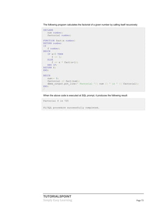 TUTORIALSPOINT
Simply Easy Learning Page 73
The following program calculates the factorial of a given number by calling itself recursively:
DECLARE
num number;
factorial number;
FUNCTION fact(x number)
RETURN number
IS
f number;
BEGIN
IF x=0 THEN
f := 1;
ELSE
f := x * fact(x-1);
END IF;
RETURN f;
END;
BEGIN
num:= 6;
factorial := fact(num);
dbms_output.put_line(' Factorial '|| num || ' is ' || factorial);
END;
/
When the above code is executed at SQL prompt, it produces the following result:
Factorial 6 is 720
PL/SQL procedure successfully completed.
 