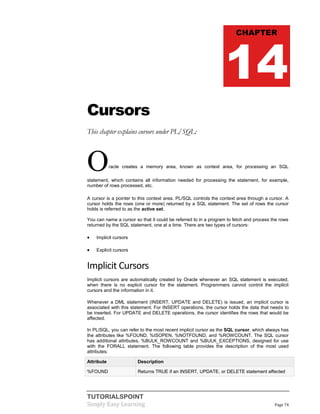 TUTORIALSPOINT
Simply Easy Learning Page 74
Cursors
This chapter explains cursors under PL/SQL:
Oracle creates a memory area, known as context area, for processing an SQL
statement, which contains all information needed for processing the statement, for example,
number of rows processed, etc.
A cursor is a pointer to this context area. PL/SQL controls the context area through a cursor. A
cursor holds the rows (one or more) returned by a SQL statement. The set of rows the cursor
holds is referred to as the active set.
You can name a cursor so that it could be referred to in a program to fetch and process the rows
returned by the SQL statement, one at a time. There are two types of cursors:
 Implicit cursors
 Explicit cursors
Implicit Cursors
Implicit cursors are automatically created by Oracle whenever an SQL statement is executed,
when there is no explicit cursor for the statement. Programmers cannot control the implicit
cursors and the information in it.
Whenever a DML statement (INSERT, UPDATE and DELETE) is issued, an implicit cursor is
associated with this statement. For INSERT operations, the cursor holds the data that needs to
be inserted. For UPDATE and DELETE operations, the cursor identifies the rows that would be
affected.
In PL/SQL, you can refer to the most recent implicit cursor as the SQL cursor, which always has
the attributes like %FOUND, %ISOPEN, %NOTFOUND, and %ROWCOUNT. The SQL cursor
has additional attributes, %BULK_ROWCOUNT and %BULK_EXCEPTIONS, designed for use
with the FORALL statement. The following table provides the description of the most used
attributes:
Attribute Description
%FOUND Returns TRUE if an INSERT, UPDATE, or DELETE statement affected
CHAPTER
14
 