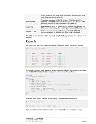 TUTORIALSPOINT
Simply Easy Learning Page 75
one or more rows or a SELECT INTO statement returned one or more
rows. Otherwise, it returns FALSE.
%NOTFOUND
The logical opposite of %FOUND. It returns TRUE if an INSERT,
UPDATE, or DELETE statement affected no rows, or a SELECT INTO
statement returned no rows. Otherwise, it returns FALSE.
%ISOPEN
Always returns FALSE for implicit cursors, because Oracle closes the
SQL cursor automatically after executing its associated SQL statement.
%ROWCOUNT
Returns the number of rows affected by an INSERT, UPDATE, or
DELETE statement, or returned by a SELECT INTO statement.
Any SQL cursor attribute will be accessed as sql%attribute_name as shown below in the
example.
Example:
We will be using the CUSTOMERS table we had created and used in the previous chapters.
Select * from customers;
+----+----------+-----+-----------+----------+
| ID | NAME | AGE | ADDRESS | SALARY |
+----+----------+-----+-----------+----------+
| 1 | Ramesh | 32 | Ahmedabad | 2000.00 |
| 2 | Khilan | 25 | Delhi | 1500.00 |
| 3 | kaushik | 23 | Kota | 2000.00 |
| 4 | Chaitali | 25 | Mumbai | 6500.00 |
| 5 | Hardik | 27 | Bhopal | 8500.00 |
| 6 | Komal | 22 | MP | 4500.00 |
+----+----------+-----+-----------+----------+
The following program would update the table and increase salary of each customer by 500 and
use the SQL%ROWCOUNT attribute to determine the number of rows affected:
DECLARE
total_rows number(2);
BEGIN
UPDATE customers
SET salary = salary + 500;
IF sql%notfound THEN
dbms_output.put_line('no customers selected');
ELSIF sql%found THEN
total_rows := sql%rowcount;
dbms_output.put_line( total_rows || ' customers selected ');
END IF;
END;
/
When the above code is executed at SQL prompt, it produces the following result:
6 customers selected
PL/SQL procedure successfully completed.
If you check the records in customers table, you will find that the rows have been updated:
 