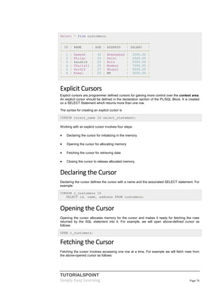 TUTORIALSPOINT
Simply Easy Learning Page 76
Select * from customers;
+----+----------+-----+-----------+----------+
| ID | NAME | AGE | ADDRESS | SALARY |
+----+----------+-----+-----------+----------+
| 1 | Ramesh | 32 | Ahmedabad | 2500.00 |
| 2 | Khilan | 25 | Delhi | 2000.00 |
| 3 | kaushik | 23 | Kota | 2500.00 |
| 4 | Chaitali | 25 | Mumbai | 7000.00 |
| 5 | Hardik | 27 | Bhopal | 9000.00 |
| 6 | Komal | 22 | MP | 5000.00 |
+----+----------+-----+-----------+----------+
Explicit Cursors
Explicit cursors are programmer defined cursors for gaining more control over the context area.
An explicit cursor should be defined in the declaration section of the PL/SQL Block. It is created
on a SELECT Statement which returns more than one row.
The syntax for creating an explicit cursor is
CURSOR cursor_name IS select_statement;
Working with an explicit cursor involves four steps:
 Declaring the cursor for initializing in the memory
 Opening the cursor for allocating memory
 Fetching the cursor for retrieving data
 Closing the cursor to release allocated memory
Declaring the Cursor
Declaring the cursor defines the cursor with a name and the associated SELECT statement. For
example:
CURSOR c_customers IS
SELECT id, name, address FROM customers;
Opening the Cursor
Opening the cursor allocates memory for the cursor and makes it ready for fetching the rows
returned by the SQL statement into it. For example, we will open above-defined cursor as
follows:
OPEN c_customers;
Fetching the Cursor
Fetching the cursor involves accessing one row at a time. For example we will fetch rows from
the above-opened cursor as follows:
 