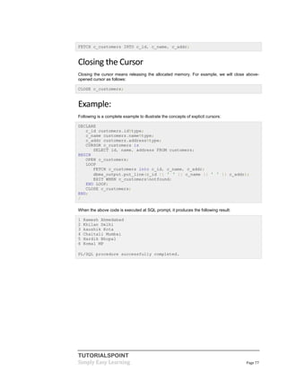 TUTORIALSPOINT
Simply Easy Learning Page 77
FETCH c_customers INTO c_id, c_name, c_addr;
Closing the Cursor
Closing the cursor means releasing the allocated memory. For example, we will close above-
opened cursor as follows:
CLOSE c_customers;
Example:
Following is a complete example to illustrate the concepts of explicit cursors:
DECLARE
c_id customers.id%type;
c_name customers.name%type;
c_addr customers.address%type;
CURSOR c_customers is
SELECT id, name, address FROM customers;
BEGIN
OPEN c_customers;
LOOP
FETCH c_customers into c_id, c_name, c_addr;
dbms_output.put_line(c_id || ' ' || c_name || ' ' || c_addr);
EXIT WHEN c_customers%notfound;
END LOOP;
CLOSE c_customers;
END;
/
When the above code is executed at SQL prompt, it produces the following result:
1 Ramesh Ahmedabad
2 Khilan Delhi
3 kaushik Kota
4 Chaitali Mumbai
5 Hardik Bhopal
6 Komal MP
PL/SQL procedure successfully completed.
 