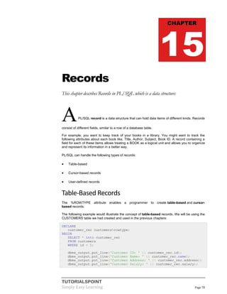 TUTORIALSPOINT
Simply Easy Learning Page 78
Records
This chapter describes Records in PL/SQL which is a data structure:
APL/SQL record is a data structure that can hold data items of different kinds. Records
consist of different fields, similar to a row of a database table.
For example, you want to keep track of your books in a library. You might want to track the
following attributes about each book like, Title, Author, Subject, Book ID. A record containing a
field for each of these items allows treating a BOOK as a logical unit and allows you to organize
and represent its information in a better way.
PL/SQL can handle the following types of records:
 Table-based
 Cursor-based records
 User-defined records
Table-Based Records
The %ROWTYPE attribute enables a programmer to create table-based and cursor-
based records.
The following example would illustrate the concept of table-based records. We will be using the
CUSTOMERS table we had created and used in the previous chapters:
DECLARE
customer_rec customers%rowtype;
BEGIN
SELECT * into customer_rec
FROM customers
WHERE id = 5;
dbms_output.put_line('Customer ID: ' || customer_rec.id);
dbms_output.put_line('Customer Name: ' || customer_rec.name);
dbms_output.put_line('Customer Address: ' || customer_rec.address);
dbms_output.put_line('Customer Salary: ' || customer_rec.salary);
CHAPTER
15
 