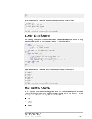 TUTORIALSPOINT
Simply Easy Learning Page 79
END;
/
When the above code is executed at SQL prompt, it produces the following result:
Customer ID: 5
Customer Name: Hardik
Customer Address: Bhopal
Customer Salary: 9000
PL/SQL procedure successfully completed.
Cursor-Based Records
The following example would illustrate the concept of cursor-based records. We will be using
the CUSTOMERS table we had created and used in the previous chapters:
DECLARE
CURSOR customer_cur is
SELECT id, name, address
FROM customers;
customer_rec customer_cur%rowtype;
BEGIN
OPEN customer_cur;
LOOP
FETCH customer_cur into customer_rec;
EXIT WHEN customer_cur%notfound;
DBMS_OUTPUT.put_line(customer_rec.id || ' ' ||
customer_rec.name);
END LOOP;
END;
/
When the above code is executed at SQL prompt, it produces the following result:
1 Ramesh
2 Khilan
3 kaushik
4 Chaitali
5 Hardik
6 Komal
PL/SQL procedure successfully completed.
User-Defined Records
PL/SQL provides a user-defined record type that allows you to define different record structures.
Records consist of different fields. Suppose you want to keep track of your books in a library.
You might want to track the following attributes about each book:
 Title
 Author
 Subject
 