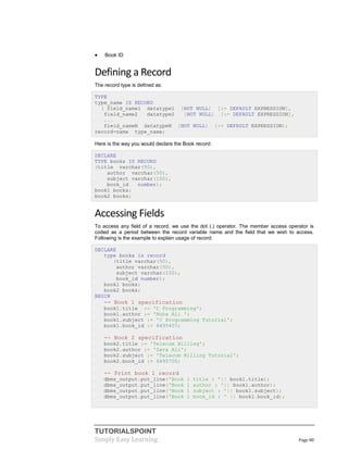 TUTORIALSPOINT
Simply Easy Learning Page 80
 Book ID
Defining a Record
The record type is defined as:
TYPE
type_name IS RECORD
( field_name1 datatype1 [NOT NULL] [:= DEFAULT EXPRESSION],
field_name2 datatype2 [NOT NULL] [:= DEFAULT EXPRESSION],
...
field_nameN datatypeN [NOT NULL] [:= DEFAULT EXPRESSION);
record-name type_name;
Here is the way you would declare the Book record:
DECLARE
TYPE books IS RECORD
(title varchar(50),
author varchar(50),
subject varchar(100),
book_id number);
book1 books;
book2 books;
Accessing Fields
To access any field of a record, we use the dot (.) operator. The member access operator is
coded as a period between the record variable name and the field that we wish to access.
Following is the example to explain usage of record:
DECLARE
type books is record
(title varchar(50),
author varchar(50),
subject varchar(100),
book_id number);
book1 books;
book2 books;
BEGIN
-- Book 1 specification
book1.title := 'C Programming';
book1.author := 'Nuha Ali ';
book1.subject := 'C Programming Tutorial';
book1.book_id := 6495407;
-- Book 2 specification
book2.title := 'Telecom Billing';
book2.author := 'Zara Ali';
book2.subject := 'Telecom Billing Tutorial';
book2.book_id := 6495700;
-- Print book 1 record
dbms_output.put_line('Book 1 title : '|| book1.title);
dbms_output.put_line('Book 1 author : '|| book1.author);
dbms_output.put_line('Book 1 subject : '|| book1.subject);
dbms_output.put_line('Book 1 book_id : ' || book1.book_id);
 