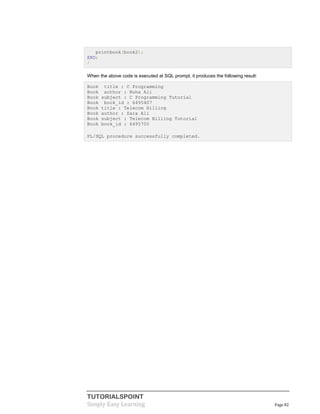 TUTORIALSPOINT
Simply Easy Learning Page 82
printbook(book2);
END;
/
When the above code is executed at SQL prompt, it produces the following result:
Book title : C Programming
Book author : Nuha Ali
Book subject : C Programming Tutorial
Book book_id : 6495407
Book title : Telecom Billing
Book author : Zara Ali
Book subject : Telecom Billing Tutorial
Book book_id : 6495700
PL/SQL procedure successfully completed.
 