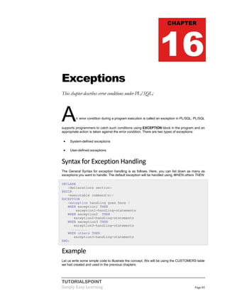 TUTORIALSPOINT
Simply Easy Learning Page 83
Exceptions
This chapter describes error conditions under PL/SQL:
An error condition during a program execution is called an exception in PL/SQL. PL/SQL
supports programmers to catch such conditions using EXCEPTION block in the program and an
appropriate action is taken against the error condition. There are two types of exceptions:
 System-defined exceptions
 User-defined exceptions
Syntax for Exception Handling
The General Syntax for exception handling is as follows. Here, you can list down as many as
exceptions you want to handle. The default exception will be handled using WHEN others THEN:
DECLARE
<declarations section>
BEGIN
<executable command(s)>
EXCEPTION
<exception handling goes here >
WHEN exception1 THEN
exception1-handling-statements
WHEN exception2 THEN
exception2-handling-statements
WHEN exception3 THEN
exception3-handling-statements
........
WHEN others THEN
exception3-handling-statements
END;
Example
Let us write some simple code to illustrate the concept. We will be using the CUSTOMERS table
we had created and used in the previous chapters:
CHAPTER
16
 