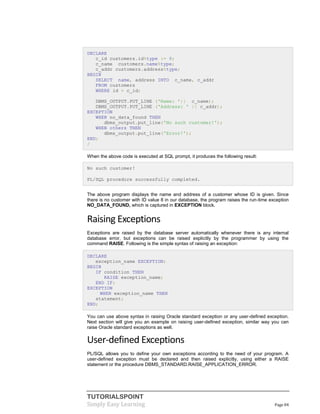 TUTORIALSPOINT
Simply Easy Learning Page 84
DECLARE
c_id customers.id%type := 8;
c_name customers.name%type;
c_addr customers.address%type;
BEGIN
SELECT name, address INTO c_name, c_addr
FROM customers
WHERE id = c_id;
DBMS_OUTPUT.PUT_LINE ('Name: '|| c_name);
DBMS_OUTPUT.PUT_LINE ('Address: ' || c_addr);
EXCEPTION
WHEN no_data_found THEN
dbms_output.put_line('No such customer!');
WHEN others THEN
dbms_output.put_line('Error!');
END;
/
When the above code is executed at SQL prompt, it produces the following result:
No such customer!
PL/SQL procedure successfully completed.
The above program displays the name and address of a customer whose ID is given. Since
there is no customer with ID value 8 in our database, the program raises the run-time exception
NO_DATA_FOUND, which is captured in EXCEPTION block.
Raising Exceptions
Exceptions are raised by the database server automatically whenever there is any internal
database error, but exceptions can be raised explicitly by the programmer by using the
command RAISE. Following is the simple syntax of raising an exception:
DECLARE
exception_name EXCEPTION;
BEGIN
IF condition THEN
RAISE exception_name;
END IF;
EXCEPTION
WHEN exception_name THEN
statement;
END;
You can use above syntax in raising Oracle standard exception or any user-defined exception.
Next section will give you an example on raising user-defined exception, similar way you can
raise Oracle standard exceptions as well.
User-defined Exceptions
PL/SQL allows you to define your own exceptions according to the need of your program. A
user-defined exception must be declared and then raised explicitly, using either a RAISE
statement or the procedure DBMS_STANDARD.RAISE_APPLICATION_ERROR.
 
