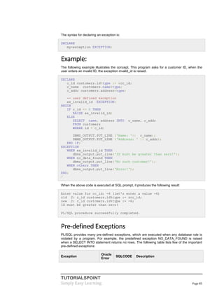 TUTORIALSPOINT
Simply Easy Learning Page 85
The syntax for declaring an exception is:
DECLARE
my-exception EXCEPTION;
Example:
The following example illustrates the concept. This program asks for a customer ID, when the
user enters an invalid ID, the exception invalid_id is raised.
DECLARE
c_id customers.id%type := &cc_id;
c_name customers.name%type;
c_addr customers.address%type;
-- user defined exception
ex_invalid_id EXCEPTION;
BEGIN
IF c_id <= 0 THEN
RAISE ex_invalid_id;
ELSE
SELECT name, address INTO c_name, c_addr
FROM customers
WHERE id = c_id;
DBMS_OUTPUT.PUT_LINE ('Name: '|| c_name);
DBMS_OUTPUT.PUT_LINE ('Address: ' || c_addr);
END IF;
EXCEPTION
WHEN ex_invalid_id THEN
dbms_output.put_line('ID must be greater than zero!');
WHEN no_data_found THEN
dbms_output.put_line('No such customer!');
WHEN others THEN
dbms_output.put_line('Error!');
END;
/
When the above code is executed at SQL prompt, it produces the following result:
Enter value for cc_id: -6 (let's enter a value -6)
old 2: c_id customers.id%type := &cc_id;
new 2: c_id customers.id%type := -6;
ID must be greater than zero!
PL/SQL procedure successfully completed.
Pre-defined Exceptions
PL/SQL provides many pre-defined exceptions, which are executed when any database rule is
violated by a program. For example, the predefined exception NO_DATA_FOUND is raised
when a SELECT INTO statement returns no rows. The following table lists few of the important
pre-defined exceptions:
Exception
Oracle
Error
SQLCODE Description
 