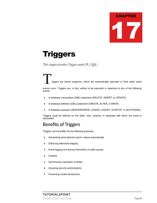 TUTORIALSPOINT
Simply Easy Learning Page 88
Triggers
This chapter describes Triggers under PL/SQL:
Triggers are stored programs, which are automatically executed or fired when some
events occur. Triggers are, in fact, written to be executed in response to any of the following
events:
 A database manipulation (DML) statement (DELETE, INSERT, or UPDATE).
 A database definition (DDL) statement (CREATE, ALTER, or DROP).
 A database operation (SERVERERROR, LOGON, LOGOFF, STARTUP, or SHUTDOWN).
Triggers could be defined on the table, view, schema, or database with which the event is
associated.
Benefits of Triggers
Triggers can be written for the following purposes:
 Generating some derived column values automatically
 Enforcing referential integrity
 Event logging and storing information on table access
 Auditing
 Synchronous replication of tables
 Imposing security authorizations
 Preventing invalid transactions
CHAPTER
17
 
