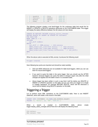 TUTORIALSPOINT
Simply Easy Learning Page 90
| 3 | kaushik | 23 | Kota | 2000.00 |
| 4 | Chaitali | 25 | Mumbai | 6500.00 |
| 5 | Hardik | 27 | Bhopal | 8500.00 |
| 6 | Komal | 22 | MP | 4500.00 |
+----+----------+-----+-----------+----------+
The following program creates a row level trigger for the customers table that would fire for
INSERT or UPDATE or DELETE operations performed on the CUSTOMERS table. This trigger
will display the salary difference between the old values and new values:
CREATE OR REPLACE TRIGGER display_salary_changes
BEFORE DELETE OR INSERT OR UPDATE ON customers
FOR EACH ROW
WHEN (NEW.ID > 0)
DECLARE
sal_diff number;
BEGIN
sal_diff := :NEW.salary - :OLD.salary;
dbms_output.put_line('Old salary: ' || :OLD.salary);
dbms_output.put_line('New salary: ' || :NEW.salary);
dbms_output.put_line('Salary difference: ' || sal_diff);
END;
/
When the above code is executed at SQL prompt, it produces the following result:
Trigger created.
Here following two points are important and should be noted carefully:
 OLD and NEW references are not available for table level triggers, rather you can use
them for record level triggers.
 If you want to query the table in the same trigger, then you should use the AFTER
keyword, because triggers can query the table or change it again only after the initial
changes are applied and the table is back in a consistent state.
 Above trigger has been written in such a way that it will fire before any DELETE or
INSERT or UPDATE operation on the table, but you can write your trigger on a single
or multiple operations, for example BEFORE DELETE, which will fire whenever a
record will be deleted using DELETE operation on the table.
Triggering a Trigger
Let us perform some DML operations on the CUSTOMERS table. Here is one INSERT
statement, which will create a new record in the table:
INSERT INTO CUSTOMERS (ID,NAME,AGE,ADDRESS,SALARY)
VALUES (7, 'Kriti', 22, 'HP', 7500.00 );
When a record is created in CUSTOMERS table, above create
trigger display_salary_changes will be fired and it will display the following result:
Old salary:
New salary: 7500
 