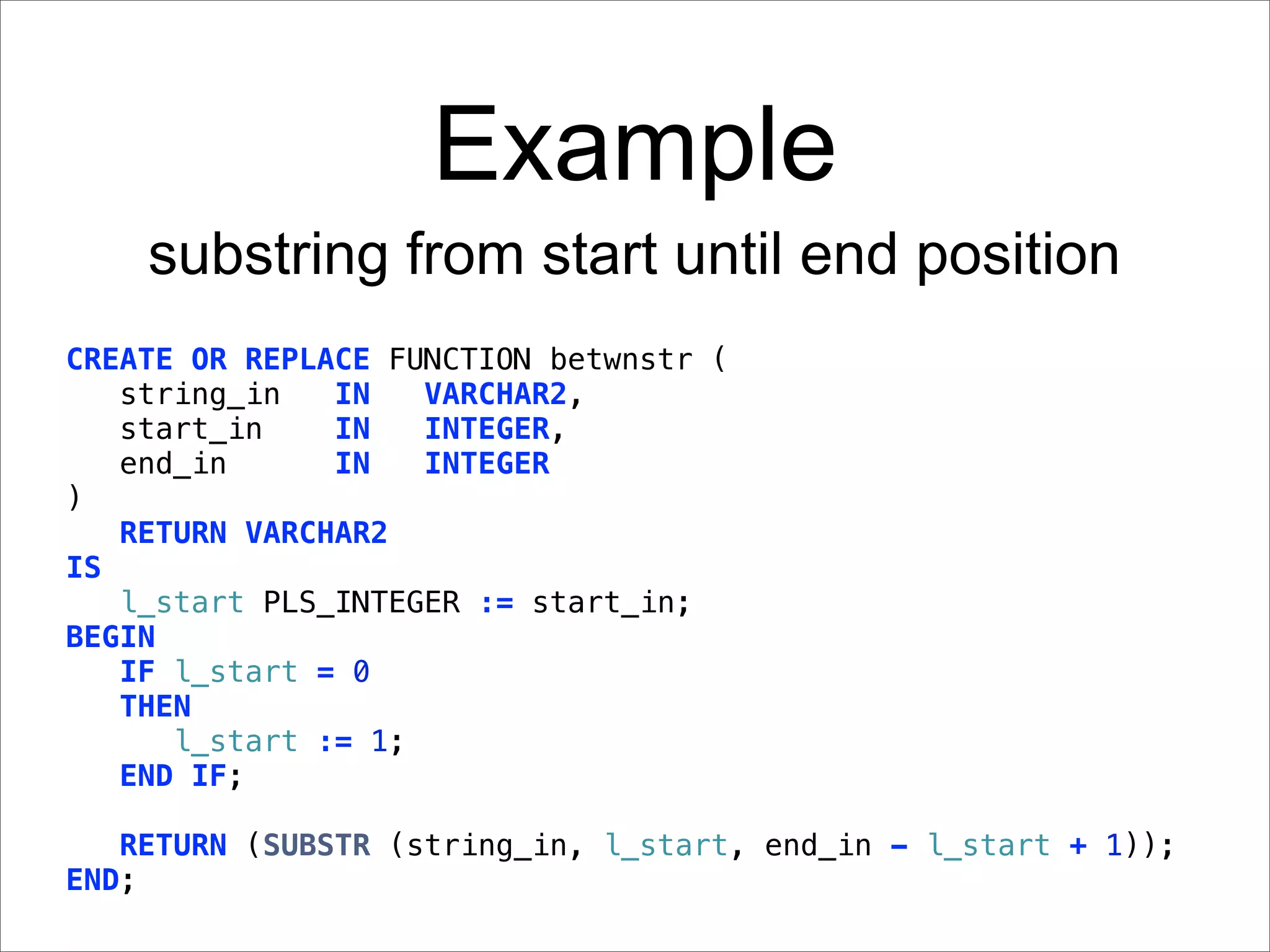 Example
    substring from start until end position
CREATE OR REPLACE FUNCTION betwnstr (
   string_in   IN   VARCHAR2,
   start_in    IN   INTEGER,
   end_in      IN   INTEGER
)
   RETURN VARCHAR2
IS
   l_start PLS_INTEGER := start_in;
BEGIN
   IF l_start = 0
   THEN
      l_start := 1;
   END IF;

   RETURN (SUBSTR (string_in, l_start, end_in - l_start + 1));
END;
 
