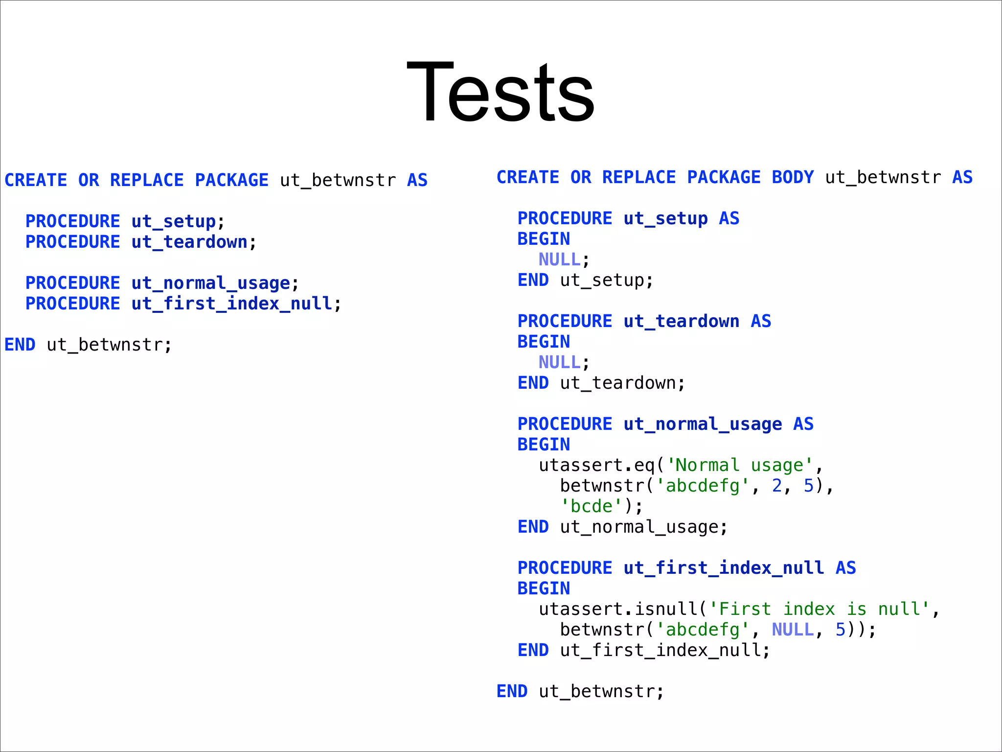 Tests
CREATE OR REPLACE PACKAGE ut_betwnstr AS   CREATE OR REPLACE PACKAGE BODY ut_betwnstr AS

  PROCEDURE ut_setup;                        PROCEDURE ut_setup AS
  PROCEDURE ut_teardown;                     BEGIN
                                               NULL;
  PROCEDURE ut_normal_usage;                 END ut_setup;
  PROCEDURE ut_first_index_null;
                                             PROCEDURE ut_teardown AS
END ut_betwnstr;                             BEGIN
                                               NULL;
                                             END ut_teardown;

                                             PROCEDURE ut_normal_usage AS
                                             BEGIN
                                               utassert.eq('Normal usage',
                                                 betwnstr('abcdefg', 2, 5),
                                                 'bcde');
                                             END ut_normal_usage;

                                             PROCEDURE ut_first_index_null AS
                                             BEGIN
                                               utassert.isnull('First index is null',
                                                 betwnstr('abcdefg', NULL, 5));
                                             END ut_first_index_null;

                                           END ut_betwnstr;
 