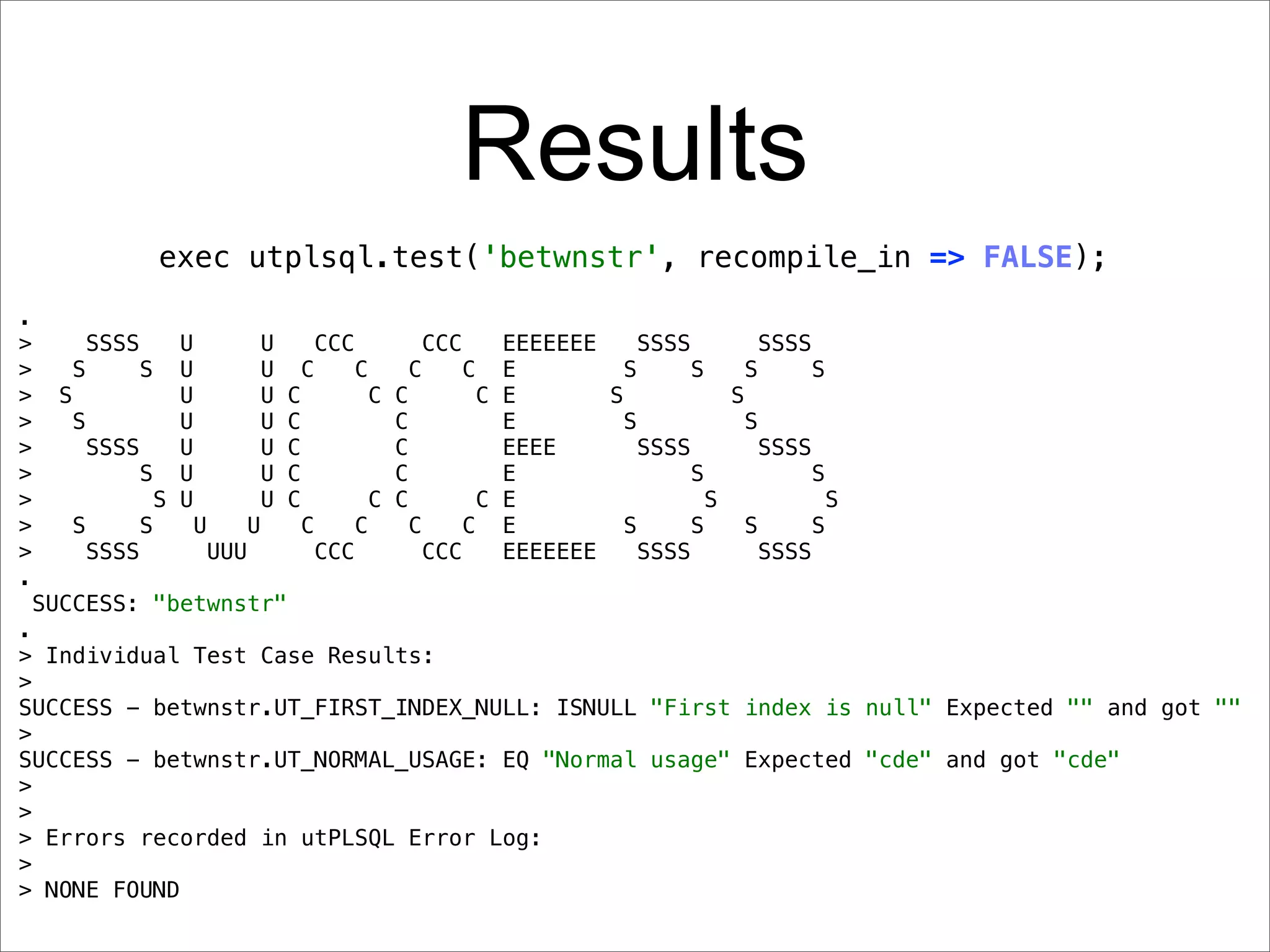 Results
                 exec utplsql.test('betwnstr', recompile_in => FALSE);
.
>        SSSS      U         U     CCC        CCC       EEEEEEE     SSSS         SSSS
>       S      S U           U     C     C     C     C E          S      S     S      S
>     S            U         U   C         C C        C E       S            S
>       S          U         U   C           C          E         S            S
>         SSSS     U         U   C           C          EEEE        SSSS         SSSS
>              S U           U   C           C          E                S            S
>                S U         U   C         C C        C E                  S            S
>       S      S     U     U       C     C     C     C E          S      S     S      S
>         SSSS         UUU           CCC         CCC    EEEEEEE     SSSS         SSSS
.
    SUCCESS: "betwnstr"
.
> Individual Test Case Results:
>
SUCCESS - betwnstr.UT_FIRST_INDEX_NULL: ISNULL "First index is null" Expected "" and got ""
>
SUCCESS - betwnstr.UT_NORMAL_USAGE: EQ "Normal usage" Expected "cde" and got "cde"
>
>
> Errors recorded in utPLSQL Error Log:
>
> NONE FOUND
 