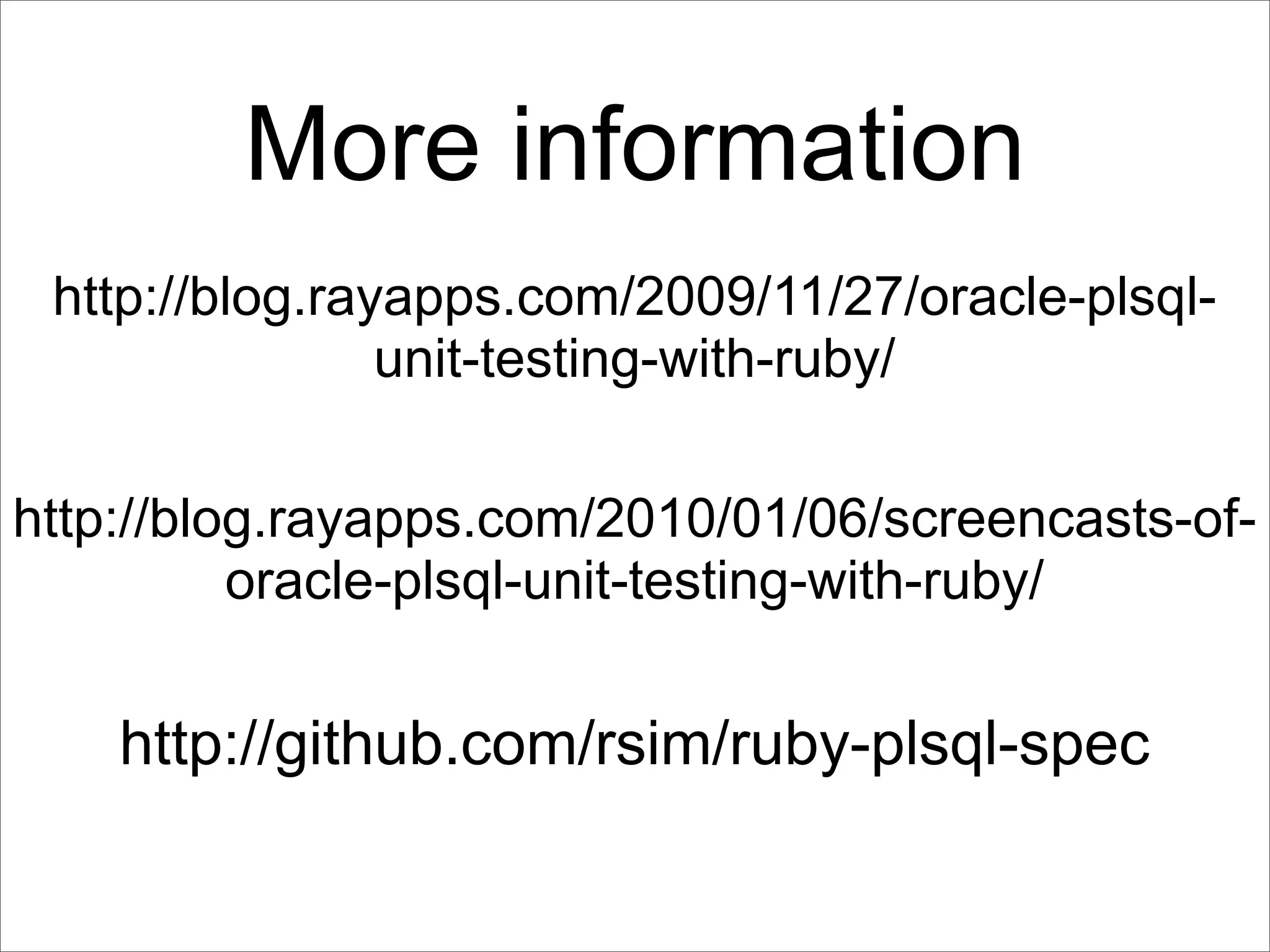 More information
 http://blog.rayapps.com/2009/11/27/oracle-plsql-
                unit-testing-with-ruby/

http://blog.rayapps.com/2010/01/06/screencasts-of-
          oracle-plsql-unit-testing-with-ruby/


    http://github.com/rsim/ruby-plsql-spec
 