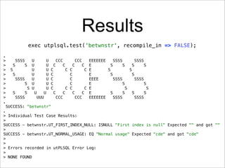 Results
                 exec utplsql.test('betwnstr', recompile_in => FALSE);
.
>        SSSS      U         U     CCC        CCC       EEEEEEE     SSSS         SSSS
>       S      S U           U     C     C     C     C E          S      S     S      S
>     S            U         U   C         C C        C E       S            S
>       S          U         U   C           C          E         S            S
>         SSSS     U         U   C           C          EEEE        SSSS         SSSS
>              S U           U   C           C          E                S            S
>                S U         U   C         C C        C E                  S            S
>       S      S     U     U       C     C     C     C E          S      S     S      S
>         SSSS         UUU           CCC         CCC    EEEEEEE     SSSS         SSSS
.
    SUCCESS: "betwnstr"
.
> Individual Test Case Results:
>
SUCCESS - betwnstr.UT_FIRST_INDEX_NULL: ISNULL "First index is null" Expected "" and got ""
>
SUCCESS - betwnstr.UT_NORMAL_USAGE: EQ "Normal usage" Expected "cde" and got "cde"
>
>
> Errors recorded in utPLSQL Error Log:
>
> NONE FOUND
 