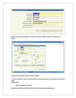 Define concurrent program of output format as HTML: Refer to screen shot
below.




Concurrent program type should be HTML.

3. Once the above step is defined there are profile set up required for excel o/p to
work.
Profile name:

       Viewer: Application for HTML

Need to set at Site Level: Select LOV's it should say either Excel/Browser.
 