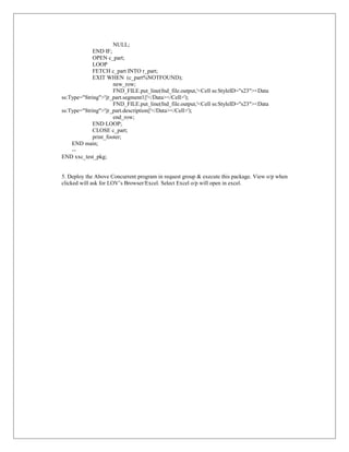 NULL;
             END IF;
             OPEN c_part;
             LOOP
             FETCH c_part INTO r_part;
             EXIT WHEN (c_part%NOTFOUND);
                      new_row;
                      FND_FILE.put_line(fnd_file.output,'<Cell ss:StyleID="s23"><Data
ss:Type="String">'||r_part.segment1||'</Data></Cell>');
                      FND_FILE.put_line(fnd_file.output,'<Cell ss:StyleID="s23"><Data
ss:Type="String">'||r_part.description||'</Data></Cell>');
                      end_row;
             END LOOP;
             CLOSE c_part;
             print_footer;
    END main;
    --
END xxc_test_pkg;


5. Deploy the Above Concurrent program in request group & execute this package. View o/p when
clicked will ask for LOV’s Browser/Excel. Select Excel o/p will open in excel.
 