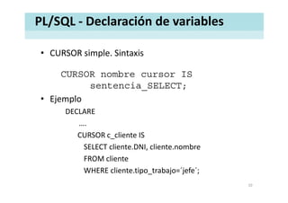 PL/SQL ‐ Declaración de variables
• CURSOR simple. SintaxisCURSOR simple. Sintaxis
CURSOR nombre cursor IS
sentencia_SELECT;
• EjemploEjemplo
DECLARE
….
CURSOR c_cliente IS 
SELECT cliente DNI cliente nombreSELECT cliente.DNI, cliente.nombre
FROM cliente
WHERE cliente tipo trabajo=´jefe´;WHERE cliente.tipo_trabajo= jefe ;
10
 
