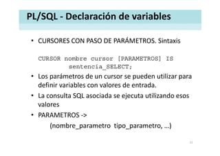 PL/SQL ‐ Declaración de variables
• CURSORES CON PASO DE PARÁMETROS. SintaxisCURSORES CON PASO DE PARÁMETROS. Sintaxis
CURSOR nombre cursor [PARAMETROS] ISCURSOR nombre cursor [PARAMETROS] IS
sentencia_SELECT;
• Los parámetros de un cursor se pueden utilizar paraLos parámetros de un cursor se pueden utilizar para 
definir variables con valores de entrada. 
• La consulta SQL asociada se ejecuta utilizando esos• La consulta SQL asociada se ejecuta utilizando esos 
valores
PARAMETROS• PARAMETROS ‐>
(nombre_parametro tipo_parametro, …)
11
 