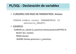 PL/SQL ‐ Declaración de variables
• CURSORES CON PASO DE PARÁMETROS. SintaxisCURSORES CON PASO DE PARÁMETROS. Sintaxis
CURSOR nombre cursor [PARAMETROS] ISCURSOR nombre cursor [PARAMETROS] IS
sentencia_SELECT;
• EJEMPLO:EJEMPLO:
CURSOR cur_cliente (v_provincia cliente.provincia%TYPE) IS
SELECT dni nombreSELECT dni, nombre
FROM clientes
WHERE clientes provincia= v provincia;WHERE clientes.provincia= v_provincia;
12
 