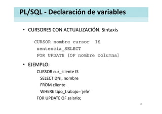 PL/SQL ‐ Declaración de variables
• CURSORES CON ACTUALIZACIÓN. SintaxisCURSORES CON ACTUALIZACIÓN. Sintaxis
CURSOR nombre cursor IS
sentencia_SELECT
FOR UPDATE [OF nombre columna][ ]
• EJEMPLO: 
lCURSOR cur_cliente IS 
SELECT DNI, nombre 
FROM cliente 
WHERE tipo_trabajo=´jefe´
FOR UPDATE OF salario;
14
 