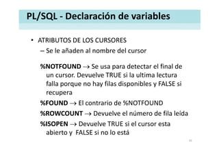PL/SQL ‐ Declaración de variables
• ATRIBUTOS DE LOS CURSORESATRIBUTOS DE LOS CURSORES
– Se le añaden al nombre del cursor 
%NOTFOUND → Se usa para detectar el final de 
un cursor. Devuelve TRUE si la ultima lecturaun cursor. Devuelve TRUE si la ultima lectura 
falla porque no hay filas disponibles y FALSE si 
recuperarecupera
%FOUND → El contrario de %NOTFOUND
%ROWCOUNT D l l ú d fil l íd%ROWCOUNT → Devuelve el número de fila leída
%ISOPEN → Devuelve TRUE si el cursor esta 
abierto y  FALSE si no lo está
16
 