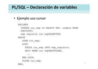 PL/SQL – Declaración de variables
• Ejemplo uso cursorEjemplo uso cursor
DECLARE
CURSOR cur_emp IS SELECT DNI, nombre FROM
empleado;
emp registro cur emp%ROWTYPE;emp registro cur emp%ROWTYPE;
BEGIN
OPEN cur_emp;
LOOP
FETCH cur_emp INTO emp_registro;
EXIT WHEN %NOTFOUNDEXIT WHEN cur emp%NOTFOUND;
...
END LOOP;END LOOP;
CLOSE cur_emp;
END;
17
 