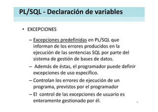 PL/SQL ‐ Declaración de variables
• EXCEPCIONESEXCEPCIONES
– Excepciones predefinidas en PL/SQL que 
informan de los errores producidos en la 
ejecución de las sentencias SQL por parte del 
sistema de gestión de bases de datos.
– Además de éstas, el programador puede definir , p g p
excepciones de uso específico.
– Controlan los errores de ejecución de unControlan los errores de ejecución de un 
programa, previstos por el programador
El control de las excepciones de usuario es– El  control de las excepciones de usuario es 
enteramente gestionado por él.  18
 