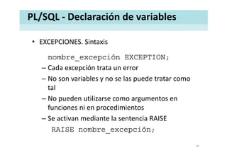 PL/SQL ‐ Declaración de variables
• EXCEPCIONES. SintaxisEXCEPCIONES. Sintaxis
nombre_excepción EXCEPTION;
– Cada excepción trata un error
– No son variables y no se las puede tratar comoNo son variables y no se las puede tratar como 
tal
No pueden utilizarse como argumentos en– No pueden utilizarse como argumentos en 
funciones ni en procedimientos
S ti di t l t i RAISE– Se activan mediante la sentencia RAISE
RAISE nombre_excepción;
19
 