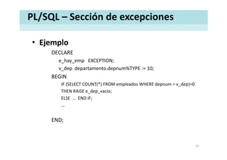 PL/SQL – Sección de excepciones
• EjemploEjemplo
DECLARE
e hay emp EXCEPTION;e_hay_emp EXCEPTION;
v_dep departamento.depnum%TYPE := 10;
BEGIN
IF (SELECT COUNT(*) FROM empleados WHERE depnum = v_dep)=0
THEN RAISE e_dep_vacio;
ELSE END IF;ELSE  …  END IF;
…
END;
20
 